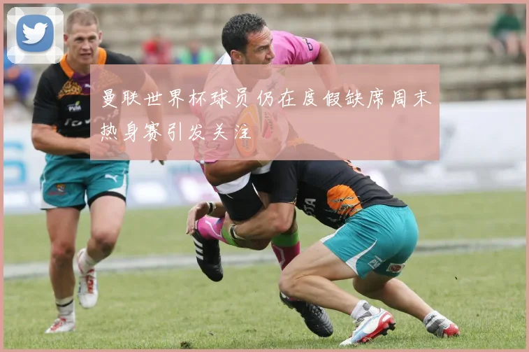 曼联世界杯球员仍在度假缺席周末热身赛引发关注