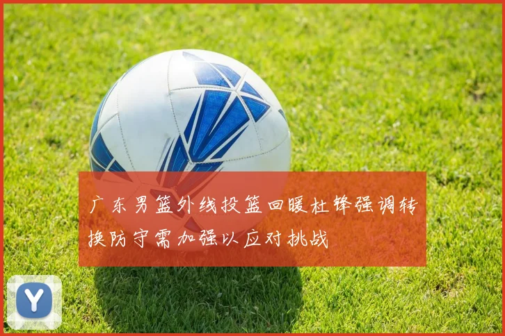 广东男篮外线投篮回暖杜锋强调转换防守需加强以应对挑战