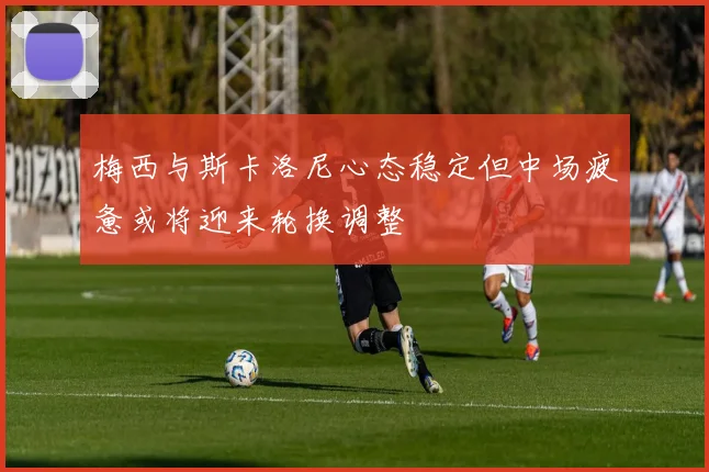 梅西与斯卡洛尼心态稳定但中场疲惫或将迎来轮换调整
