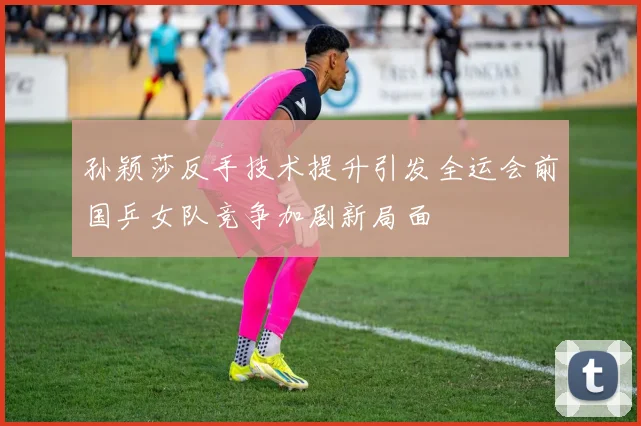 孙颖莎反手技术提升引发全运会前国乒女队竞争加剧新局面