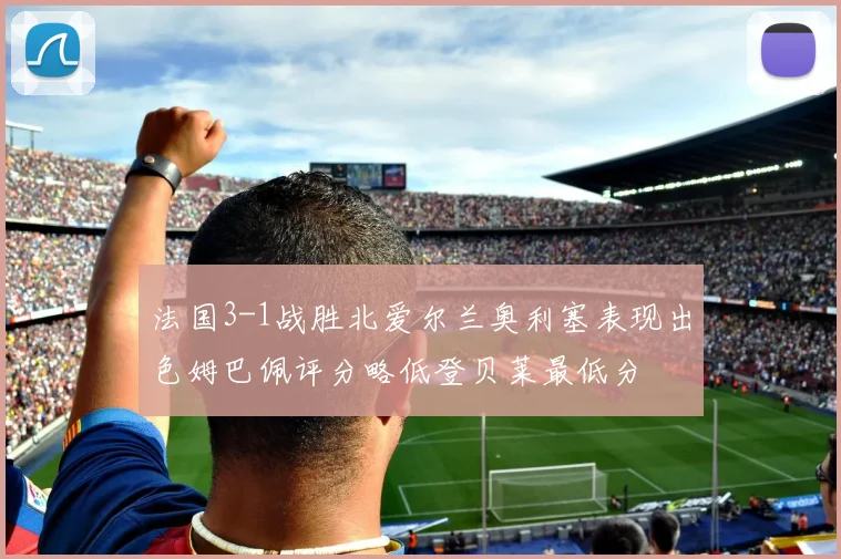 法国3-1战胜北爱尔兰奥利塞表现出色姆巴佩评分略低登贝莱最低分