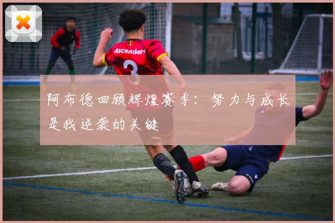 阿布德回顾辉煌赛季：努力与成长是我逆袭的关键