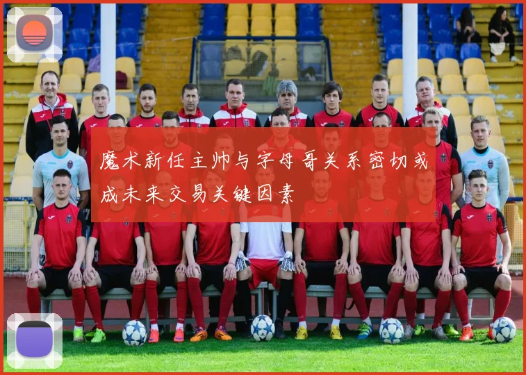 魔术新任主帅与字母哥关系密切或成未来交易关键因素