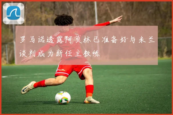 罗马诺透露阿莫林已准备好与米兰谈判成为新任主教练