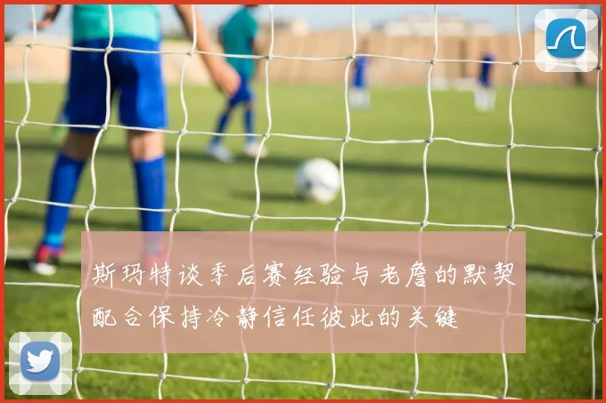 斯玛特谈季后赛经验与老詹的默契配合保持冷静信任彼此的关键
