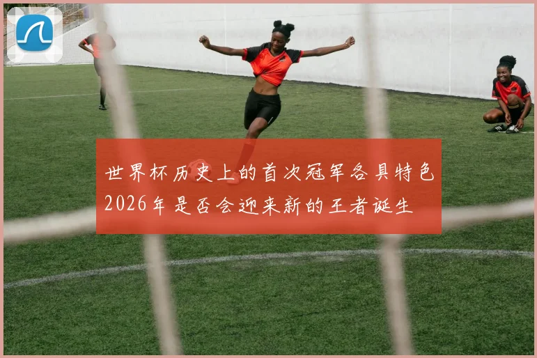 世界杯历史上的首次冠军各具特色2026年是否会迎来新的王者诞生