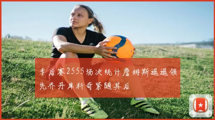 季后赛2555场次统计詹姆斯遥遥领先乔丹库科奇紧随其后