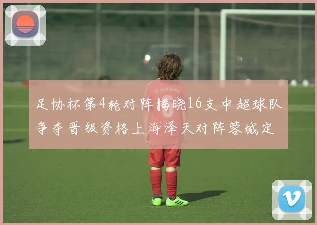 足协杯第4轮对阵揭晓16支中超球队争夺晋级资格上海泽天对阵蓉城定于6月20日19时30分