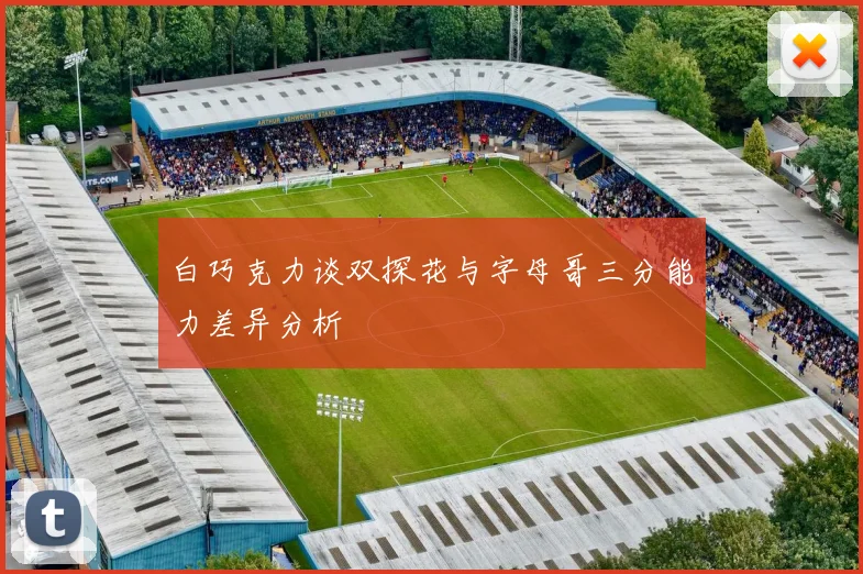 白巧克力谈双探花与字母哥三分能力差异分析
