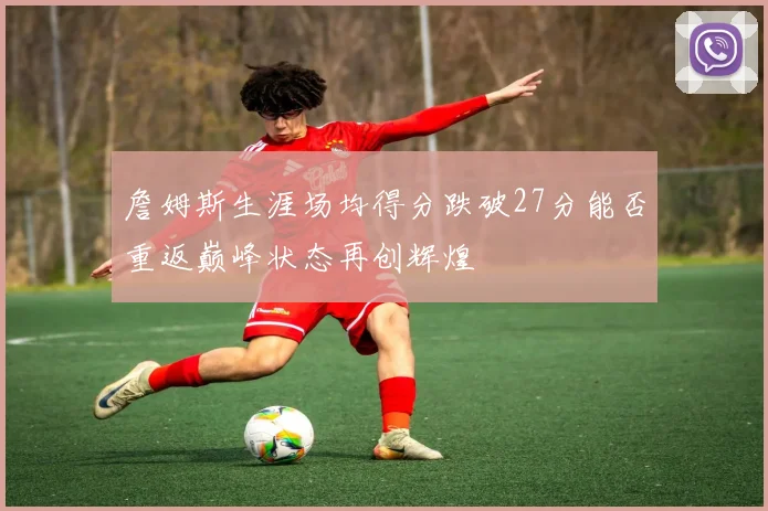 詹姆斯生涯场均得分跌破27分能否重返巅峰状态再创辉煌