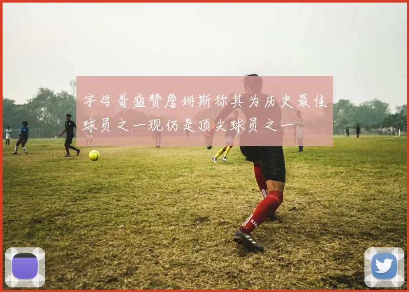 字母哥盛赞詹姆斯称其为历史最佳球员之一现仍是顶尖球员之一