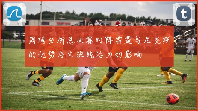 周琦分析总决赛对阵雷霆与尼克斯的优势与文班统治力的影响