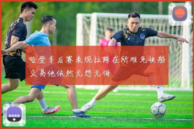 哈登季后赛表现拉跨在所难免快船交易他依然无怨无悔