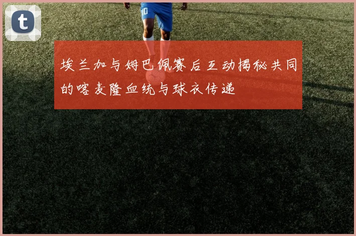埃兰加与姆巴佩赛后互动揭秘共同的喀麦隆血统与球衣传递