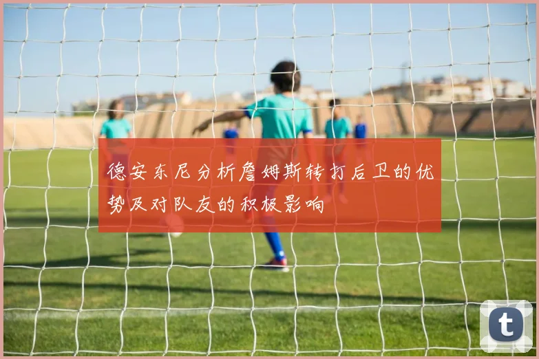 德安东尼分析詹姆斯转打后卫的优势及对队友的积极影响