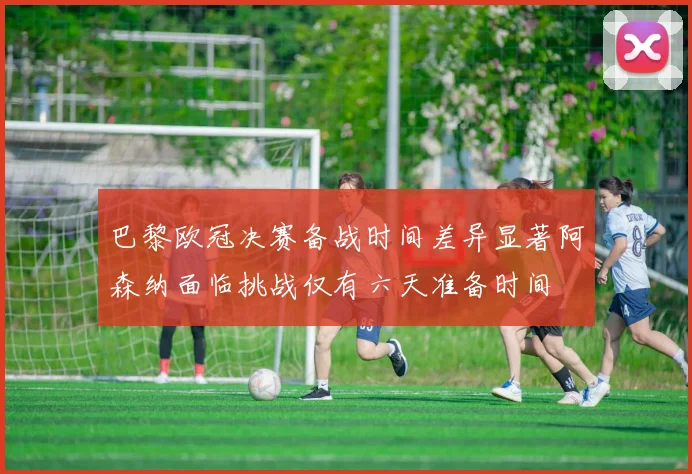 巴黎欧冠决赛备战时间差异显著阿森纳面临挑战仅有六天准备时间