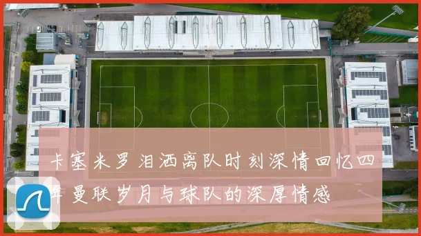 卡塞米罗泪洒离队时刻深情回忆四年曼联岁月与球队的深厚情感