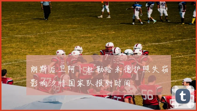 朗斯后卫阿卜杜勒哈米德护照失窃影响沙特国家队报到时间