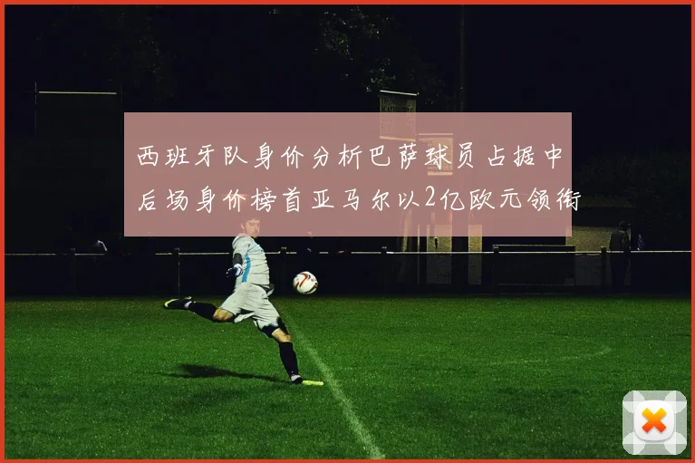 西班牙队身价分析巴萨球员占据中后场身价榜首亚马尔以2亿欧元领衔
