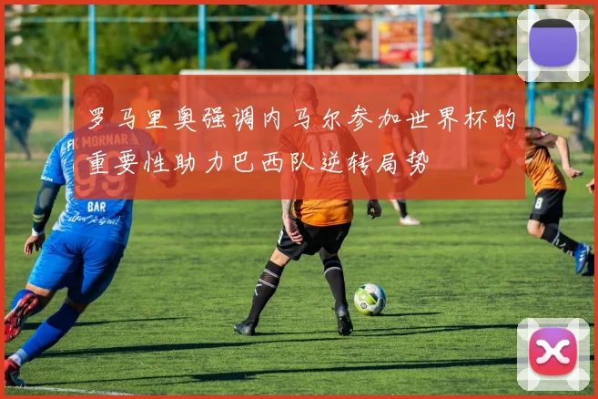 罗马里奥强调内马尔参加世界杯的重要性助力巴西队逆转局势
