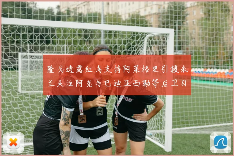 隆戈透露红鸟支持阿莱格里引援米兰关注阿克与巴迪亚西勒等后卫目标