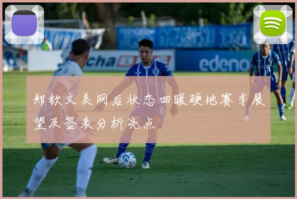 郑钦文美网后状态回暖硬地赛季展望及签表分析亮点