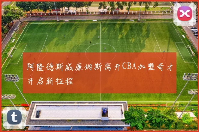 阿隆德斯威廉姆斯离开CBA加盟奇才开启新征程