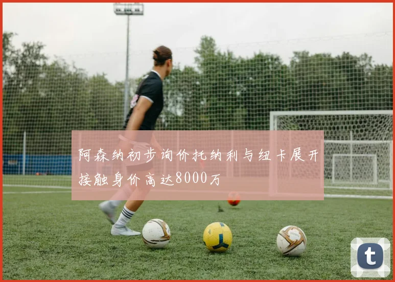 阿森纳初步询价托纳利与纽卡展开接触身价高达8000万