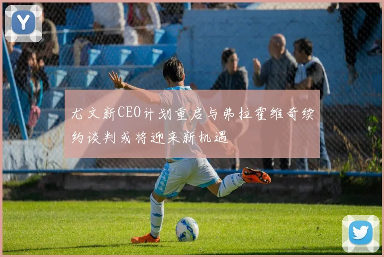 尤文新CEO计划重启与弗拉霍维奇续约谈判或将迎来新机遇