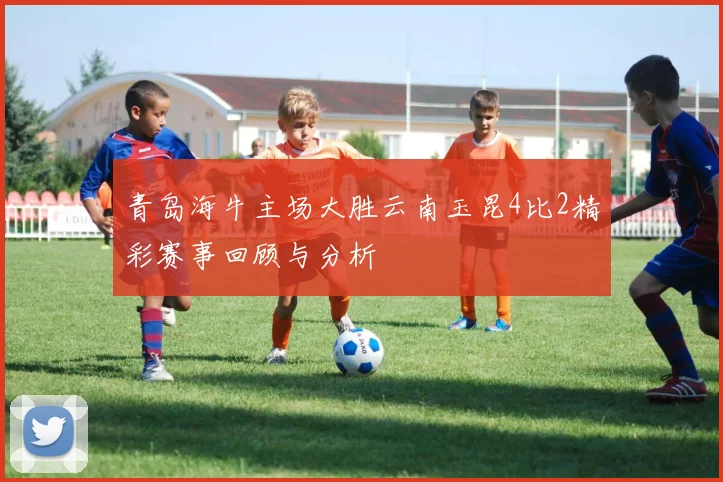 青岛海牛主场大胜云南玉昆4比2精彩赛事回顾与分析