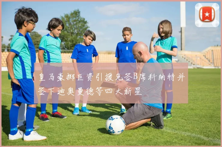 皇马豪掷巨资引援免签B席科纳特并签下迪奥曼德等四大新星