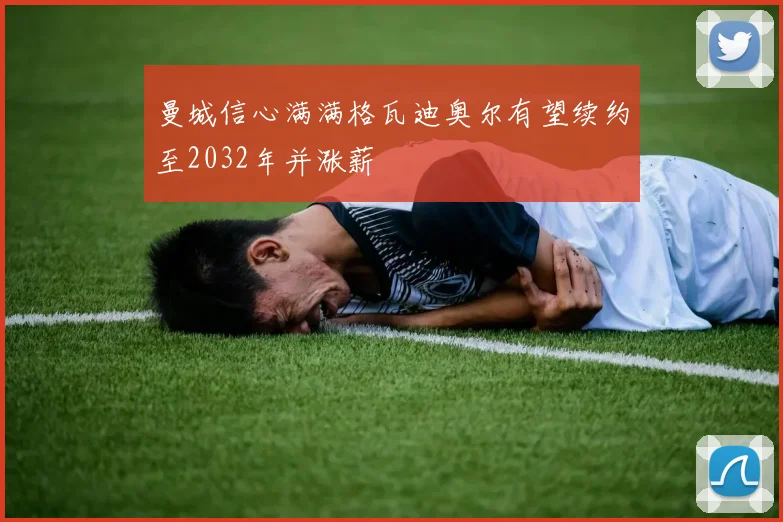 曼城信心满满格瓦迪奥尔有望续约至2032年并涨薪
