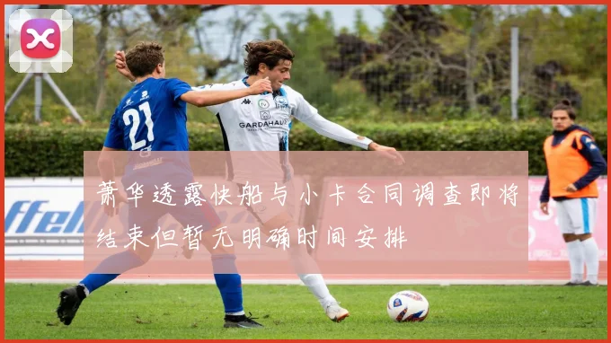 萧华透露快船与小卡合同调查即将结束但暂无明确时间安排