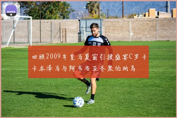 回顾2009年皇马夏窗引援盛宴C罗卡卡本泽马与阿韦洛亚齐聚伯纳乌