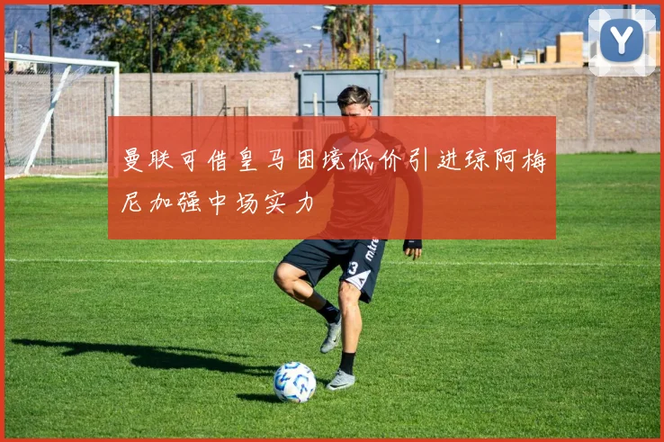 曼联可借皇马困境低价引进琼阿梅尼加强中场实力