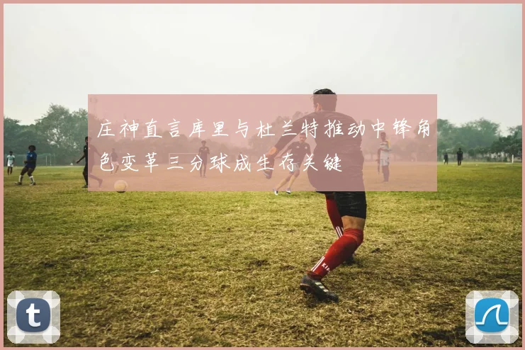 庄神直言库里与杜兰特推动中锋角色变革三分球成生存关键