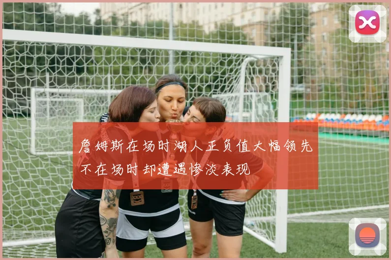 詹姆斯在场时湖人正负值大幅领先不在场时却遭遇惨淡表现