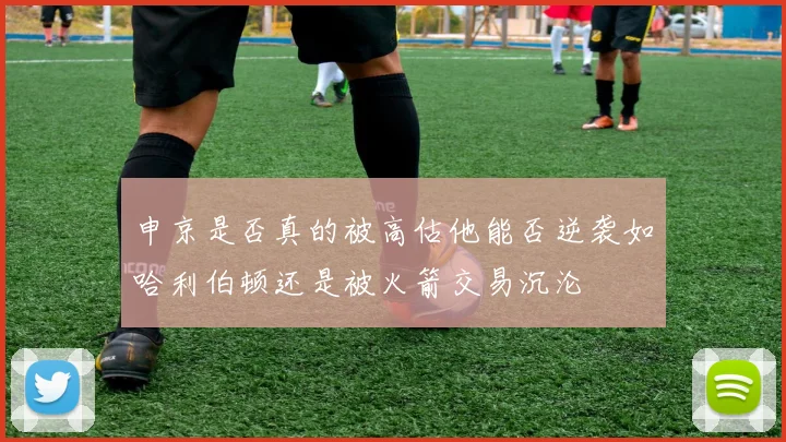 申京是否真的被高估他能否逆袭如哈利伯顿还是被火箭交易沉沦