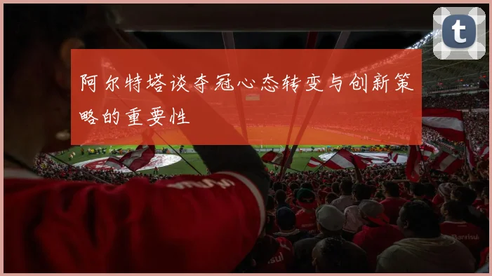 阿尔特塔谈夺冠心态转变与创新策略的重要性